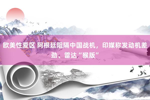 欧美性爱区 阿根廷阻隔中国战机，印媒称发动机差劲、雷达“猴版”