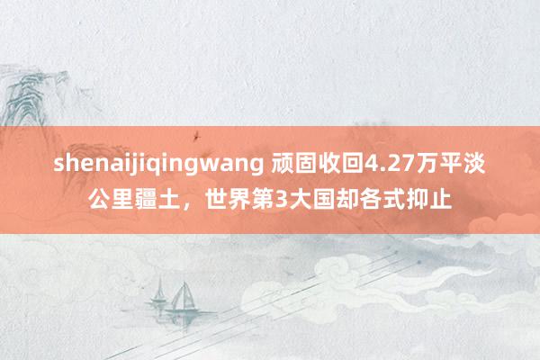 shenaijiqingwang 顽固收回4.27万平淡公里疆土，世界第3大国却各式抑止