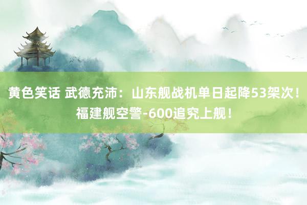 黄色笑话 武德充沛：山东舰战机单日起降53架次！福建舰空警-600追究上舰！