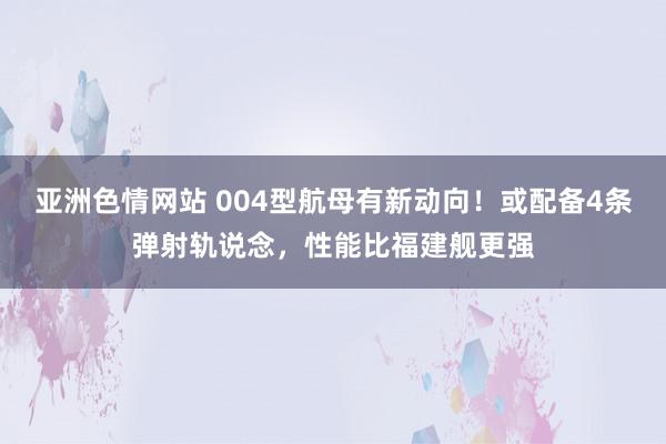 亚洲色情网站 004型航母有新动向！或配备4条弹射轨说念，性能比福建舰更强