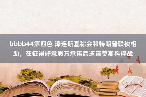 bbbb44第四色 泽连斯基称会和特朗普联袂相助，在征得好意思方承诺后邀请莫斯科停战