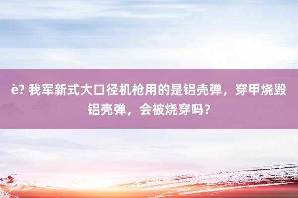 è? 我军新式大口径机枪用的是铝壳弹，穿甲烧毁铝壳弹，会被烧穿吗？