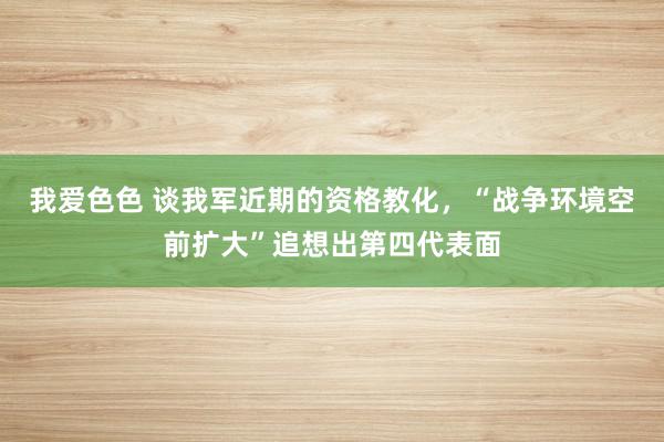 我爱色色 谈我军近期的资格教化，“战争环境空前扩大”追想出第四代表面