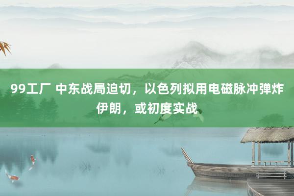 99工厂 中东战局迫切，以色列拟用电磁脉冲弹炸伊朗，或初度实战