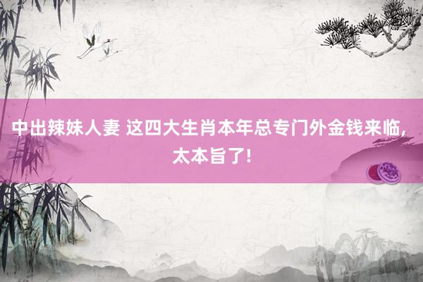 中出辣妹人妻 这四大生肖本年总专门外金钱来临, 太本旨了!