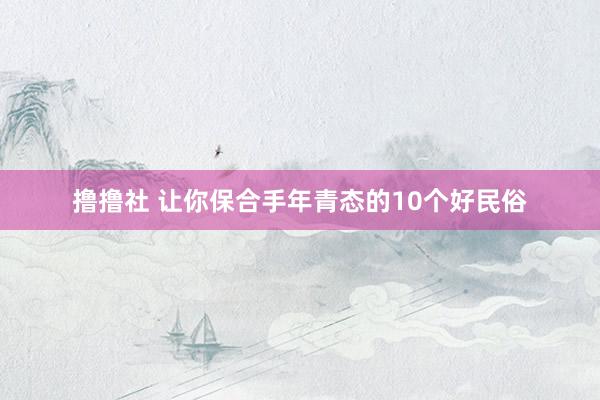 撸撸社 让你保合手年青态的10个好民俗