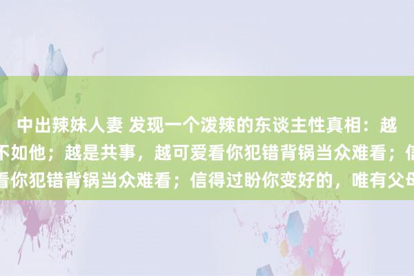 中出辣妹人妻 发现一个泼辣的东谈主性真相：越是亲戚，越想看你过得不如他；越是共事，越可爱看你犯错背锅当众难看；信得过盼你变好的，唯有父母