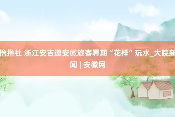 撸撸社 浙江安吉邀安徽旅客暑期“花样”玩水_大皖新闻 | 安徽网