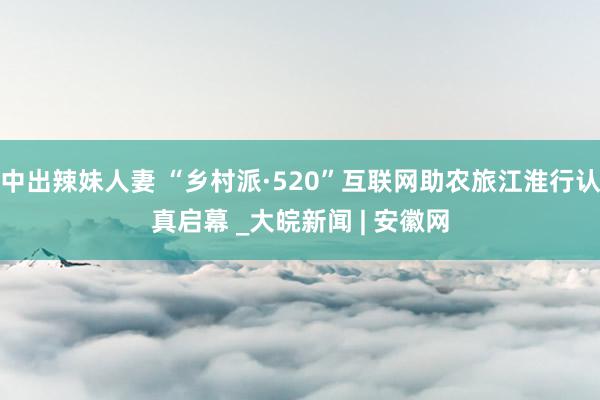 中出辣妹人妻 “乡村派·520”互联网助农旅江淮行认真启幕 _大皖新闻 | 安徽网