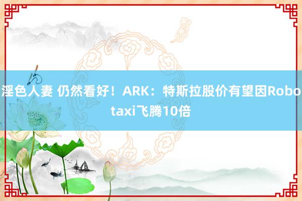 淫色人妻 仍然看好！ARK：特斯拉股价有望因Robotaxi飞腾10倍