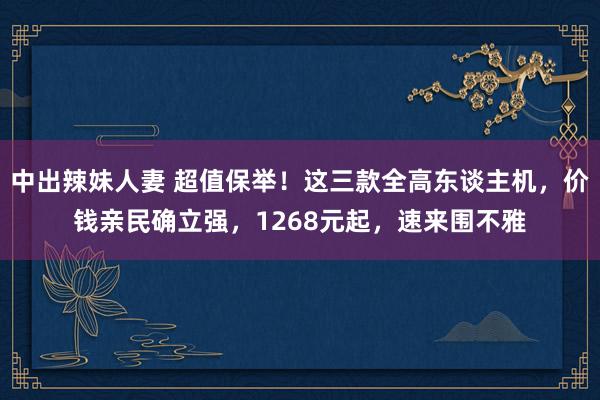 中出辣妹人妻 超值保举！这三款全高东谈主机，价钱亲民确立强，1268元起，速来围不雅