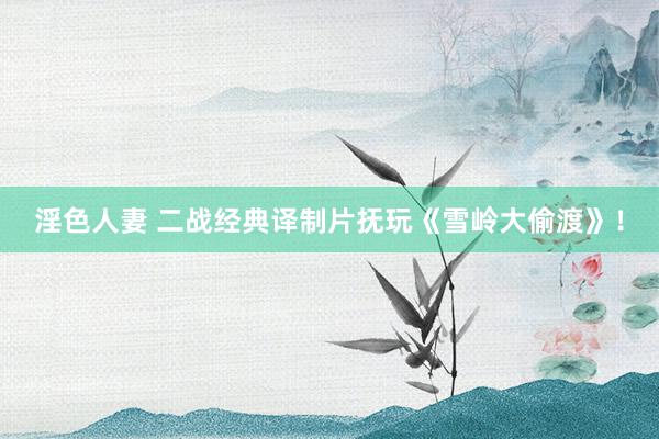 淫色人妻 二战经典译制片抚玩《雪岭大偷渡》！