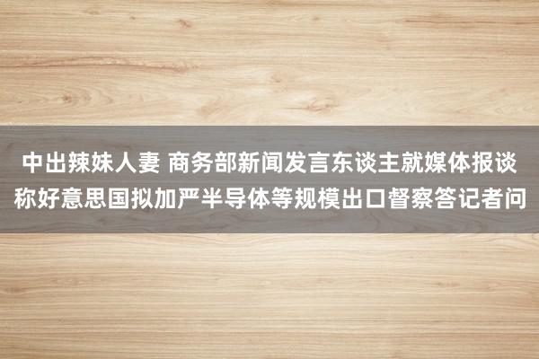 中出辣妹人妻 商务部新闻发言东谈主就媒体报谈称好意思国拟加严半导体等规模出口督察答记者问