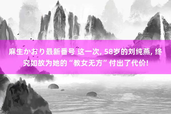 麻生かおり最新番号 这一次, 58岁的刘纯燕, 终究如故为她的“教女无方”付出了代价!