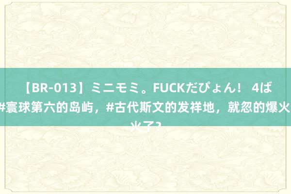 【BR-013】ミニモミ。FUCKだぴょん！ 4ばん #寰球第六的岛屿，#古代斯文的发祥地，就忽的爆火了？