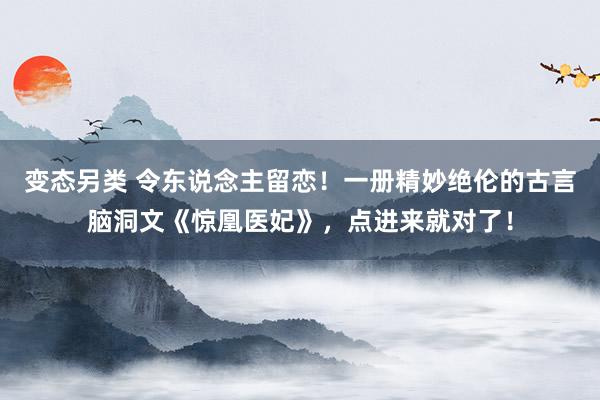 变态另类 令东说念主留恋！一册精妙绝伦的古言脑洞文《惊凰医妃》，点进来就对了！