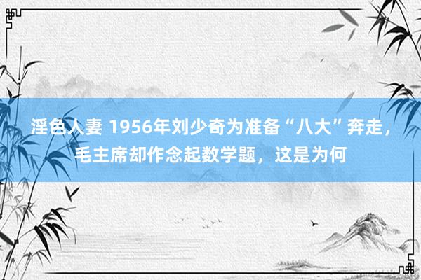 淫色人妻 1956年刘少奇为准备“八大”奔走，毛主席却作念起数学题，这是为何