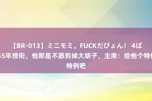 【BR-013】ミニモミ。FUCKだぴょん！ 4ばん 55年授衔，他即是不愿剪掉大胡子，主席：给他个特例吧