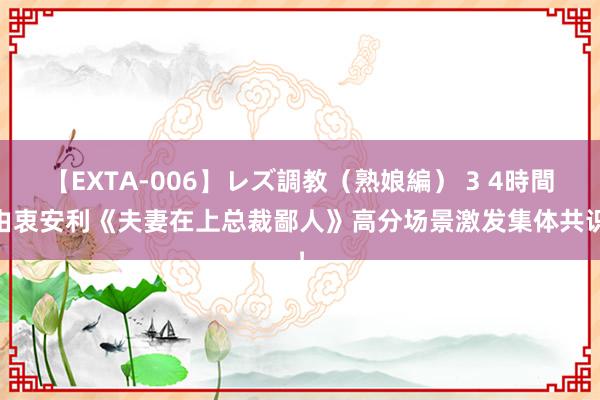 【EXTA-006】レズ調教（熟娘編） 3 4時間 由衷安利《夫妻在上总裁鄙人》高分场景激发集体共识！