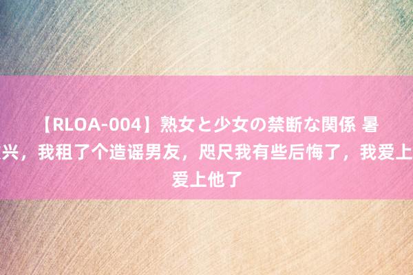 【RLOA-004】熟女と少女の禁断な関係 暑假败兴，我租了个造谣男友，咫尺我有些后悔了，我爱上他了