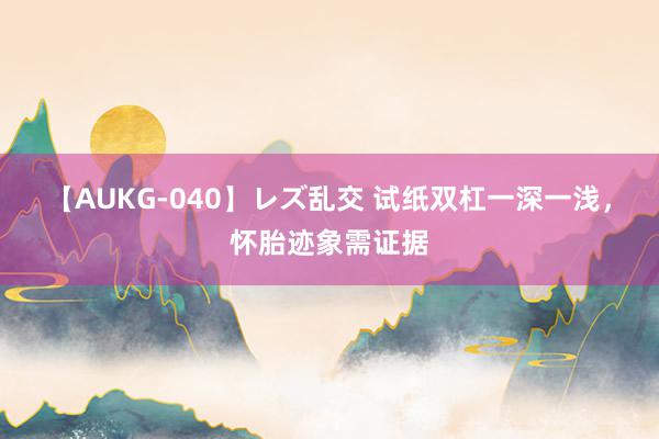 【AUKG-040】レズ乱交 试纸双杠一深一浅，怀胎迹象需证据