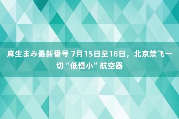 麻生まみ最新番号 7月15日至18日，北京禁飞一切“低慢小”航空器