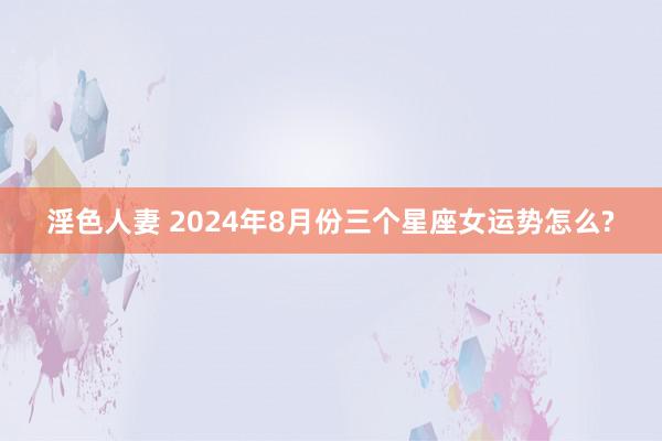 淫色人妻 2024年8月份三个星座女运势怎么?