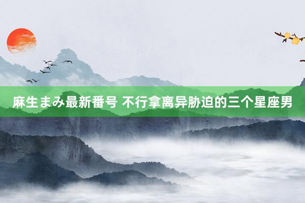 麻生まみ最新番号 不行拿离异胁迫的三个星座男