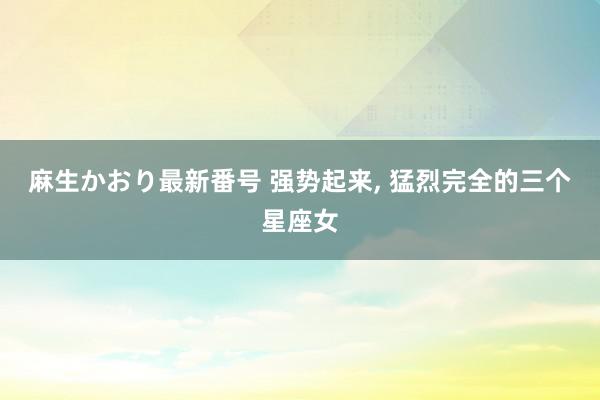 麻生かおり最新番号 强势起来, 猛烈完全的三个星座女