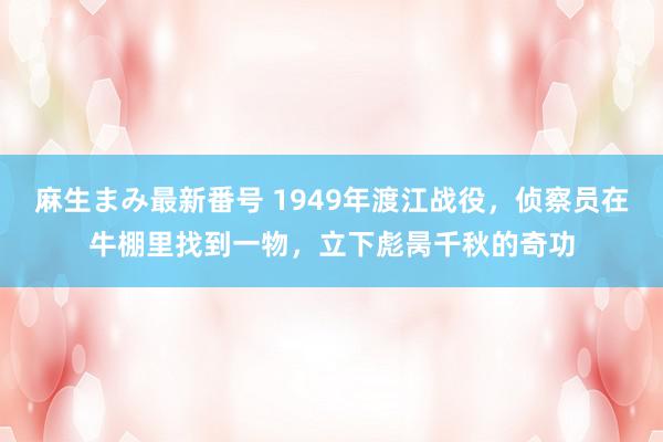 麻生まみ最新番号 1949年渡江战役，侦察员在牛棚里找到一物，立下彪昺千秋的奇功