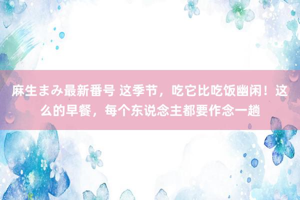 麻生まみ最新番号 这季节，吃它比吃饭幽闲！这么的早餐，每个东说念主都要作念一趟