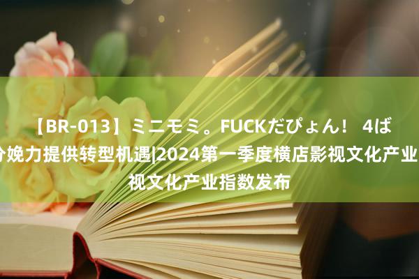 【BR-013】ミニモミ。FUCKだぴょん！ 4ばん 新质分娩力提供转型机遇|2024第一季度横店影视文化产业指数发布