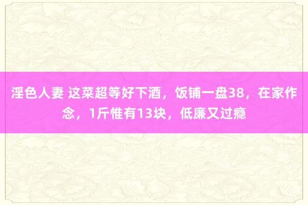 淫色人妻 这菜超等好下酒，饭铺一盘38，在家作念，1斤惟有13块，低廉又过瘾