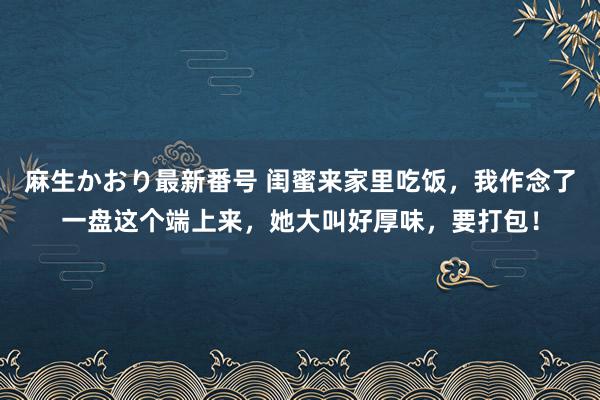 麻生かおり最新番号 闺蜜来家里吃饭，我作念了一盘这个端上来，她大叫好厚味，要打包！