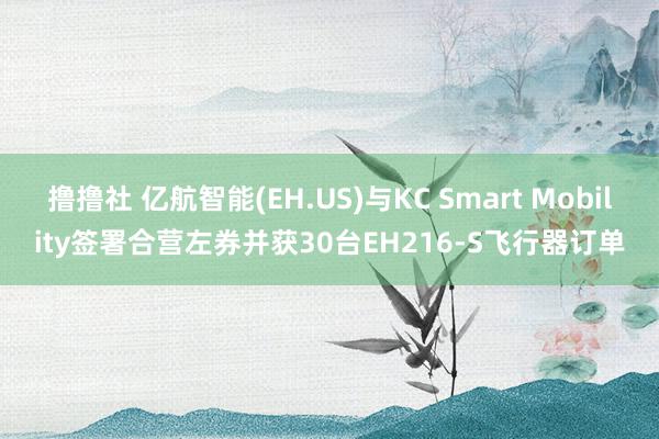 撸撸社 亿航智能(EH.US)与KC Smart Mobility签署合营左券并获30台EH216-S飞行器订单