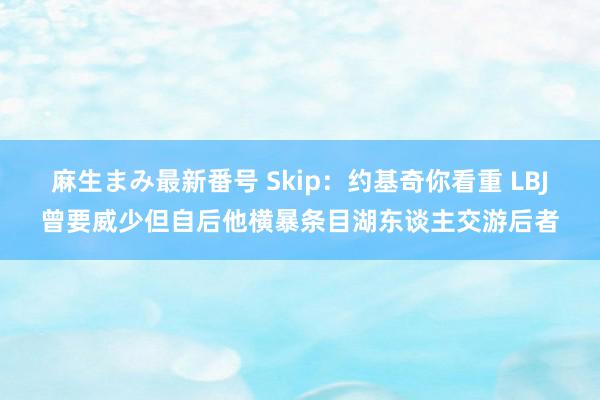 麻生まみ最新番号 Skip：约基奇你看重 LBJ曾要威少但自后他横暴条目湖东谈主交游后者