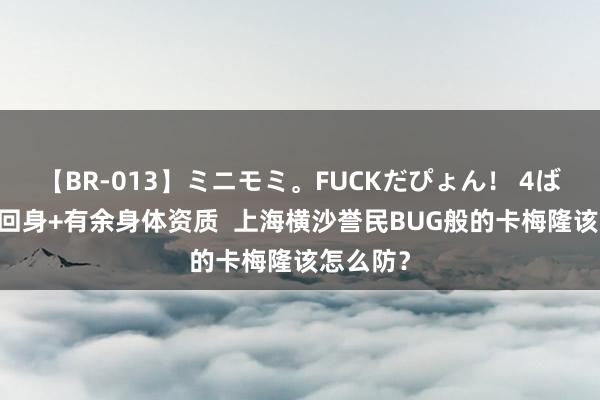 【BR-013】ミニモミ。FUCKだぴょん！ 4ばん 精致回身+有余身体资质  上海横沙誉民BUG般的卡梅隆该怎么防？