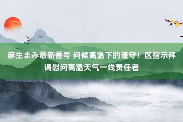 麻生まみ最新番号 问候高温下的谨守！区指示拜谒慰问高温天气一线责任者