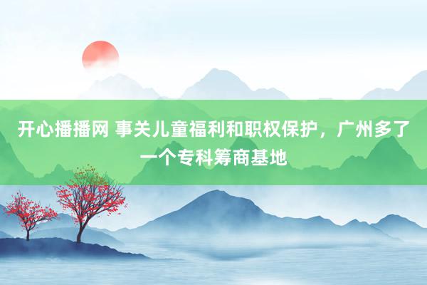 开心播播网 事关儿童福利和职权保护，广州多了一个专科筹商基地