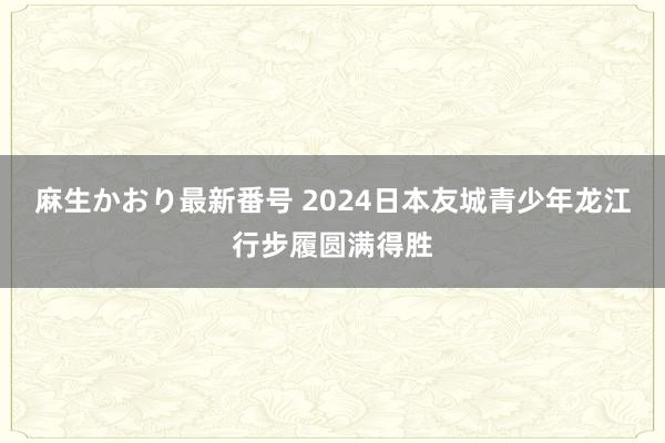 麻生かおり最新番号 2024日本友城青少年龙江行步履圆满得胜