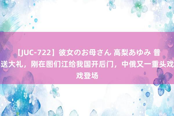 【JUC-722】彼女のお母さん 高梨あゆみ 普京再送大礼，刚在图们江给我国开后门，中俄又一重头戏登场