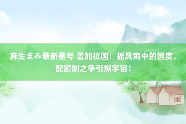 麻生まみ最新番号 孟加拉国：摇风雨中的国度，配额制之争引爆宇宙！