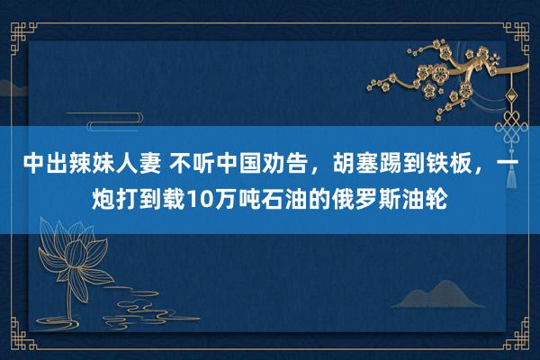 中出辣妹人妻 不听中国劝告，胡塞踢到铁板，一炮打到载10万吨石油的俄罗斯油轮