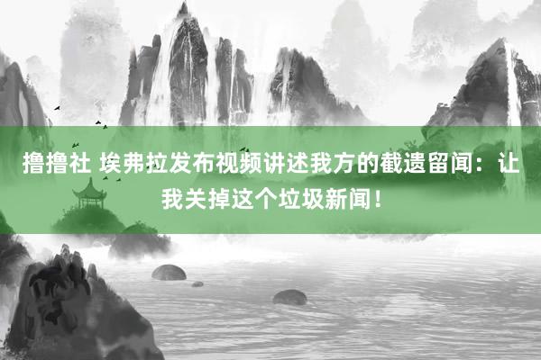 撸撸社 埃弗拉发布视频讲述我方的截遗留闻：让我关掉这个垃圾新闻！