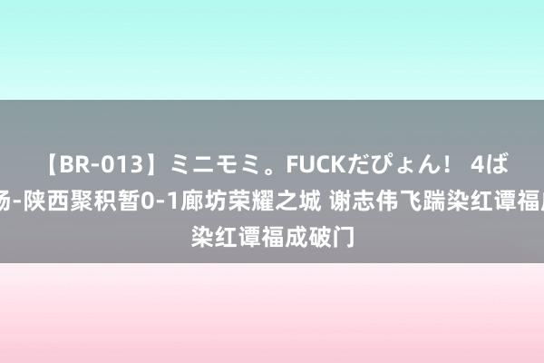 【BR-013】ミニモミ。FUCKだぴょん！ 4ばん 半场-陕西聚积暂0-1廊坊荣耀之城 谢志伟飞踹染红谭福成破门