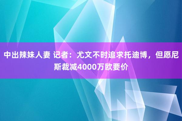 中出辣妹人妻 记者：尤文不时追求托迪博，但愿尼斯裁减4000万欧要价