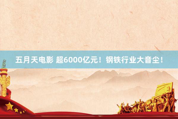 五月天电影 超6000亿元！钢铁行业大音尘！