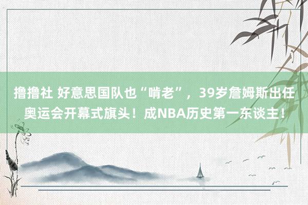 撸撸社 好意思国队也“啃老”，39岁詹姆斯出任奥运会开幕式旗头！成NBA历史第一东谈主！