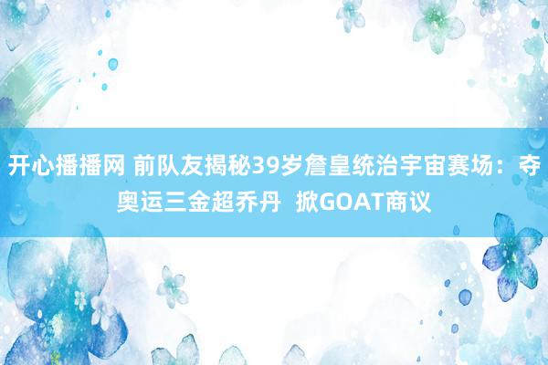 开心播播网 前队友揭秘39岁詹皇统治宇宙赛场：夺奥运三金超乔丹  掀GOAT商议