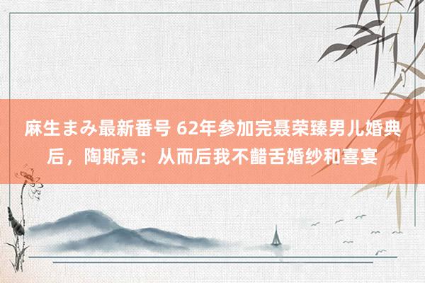 麻生まみ最新番号 62年参加完聂荣臻男儿婚典后，陶斯亮：从而后我不齰舌婚纱和喜宴